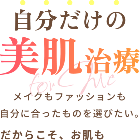 自分だけの美肌治療 - メイクもファッションも自分に合ったものを選びたい。だからこそ、お肌も――